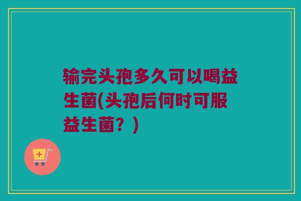 输完头孢多久可以喝益生菌(头孢后何时可服益生菌？)