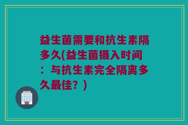 益生菌需要和抗生素隔多久(益生菌摄入时间：与抗生素完全隔离多久最佳？)