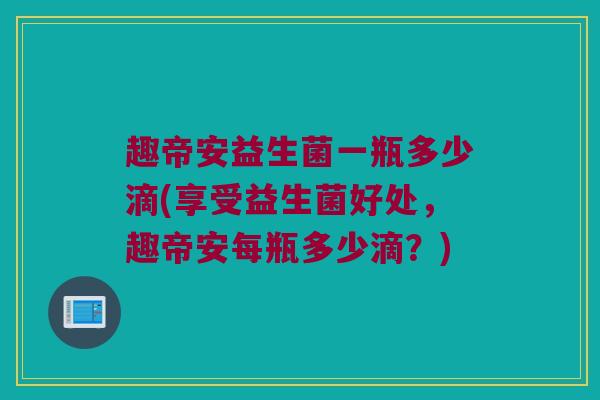 趣帝安益生菌一瓶多少滴(享受益生菌好处，趣帝安每瓶多少滴？)