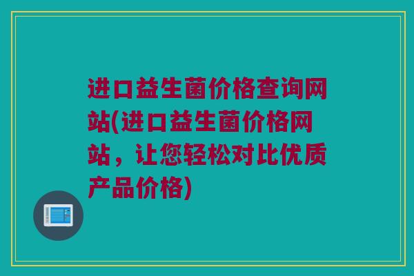 进口益生菌价格查询网站(进口益生菌价格网站，让您轻松对比优质产品价格)