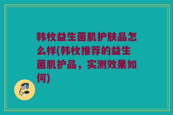 韩枚益生菌肌护肤品怎么样(韩枚推荐的益生菌肌护品，实测效果如何)
