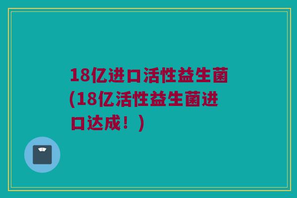 18亿进口活性益生菌(18亿活性益生菌进口达成！)