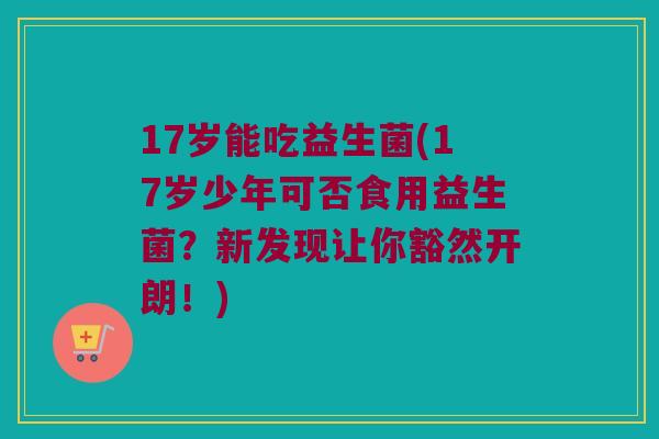 17岁能吃益生菌(17岁少年可否食用益生菌？新发现让你豁然开朗！)