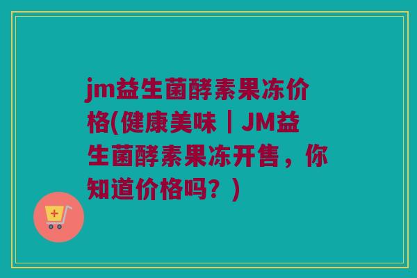 jm益生菌酵素果冻价格(健康美味｜JM益生菌酵素果冻开售，你知道价格吗？)