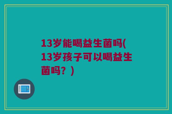 13岁能喝益生菌吗(13岁孩子可以喝益生菌吗？)