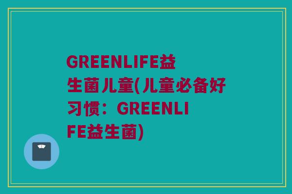 GREENLIFE益生菌儿童(儿童必备好习惯：GREENLIFE益生菌)