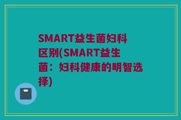 SMART益生菌妇科区别(SMART益生菌：妇科健康的明智选择)