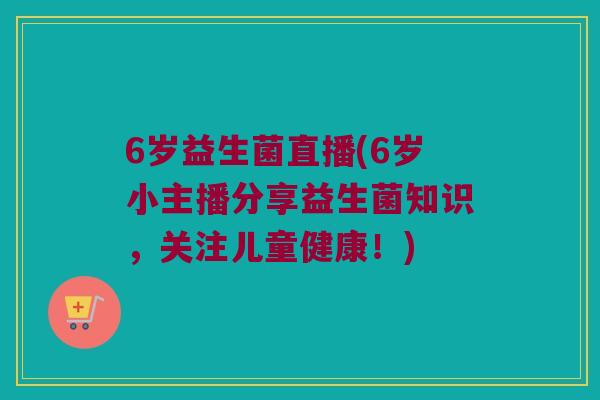 6岁益生菌直播(6岁小主播分享益生菌知识，关注儿童健康！)