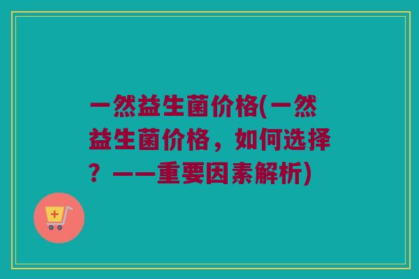 一然益生菌价格(一然益生菌价格，如何选择？——重要因素解析)