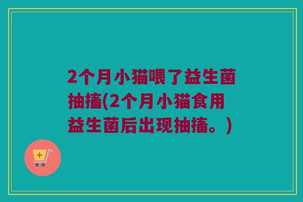 2个月小猫喂了益生菌抽搐(2个月小猫食用益生菌后出现抽搐。)