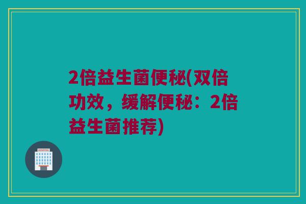 2倍益生菌便秘(双倍功效，缓解便秘：2倍益生菌推荐)