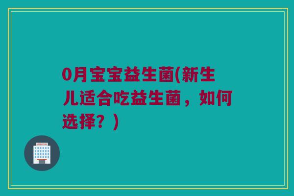 0月宝宝益生菌(新生儿适合吃益生菌，如何选择？)