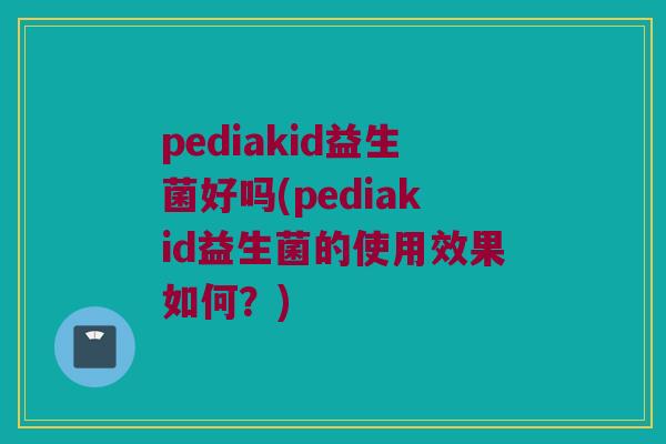 pediakid益生菌好吗(pediakid益生菌的使用效果如何？)