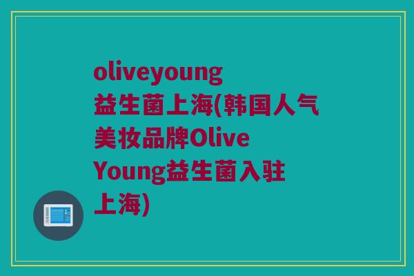 oliveyoung益生菌上海(韩国人气美妆品牌Olive Young益生菌入驻上海)