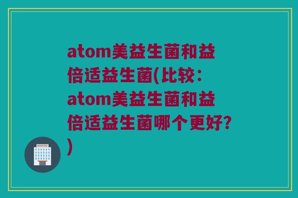 atom美益生菌和益倍适益生菌(比较： atom美益生菌和益倍适益生菌哪个更好？)