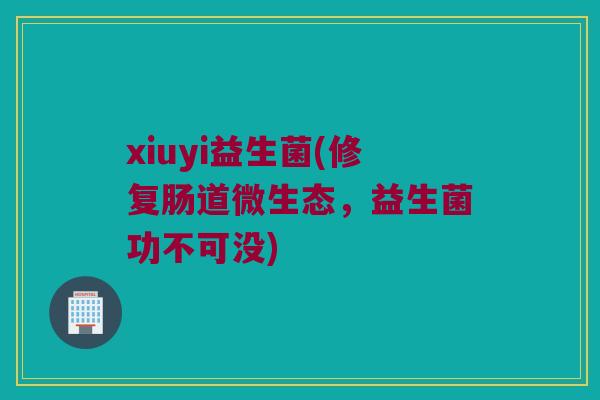 xiuyi益生菌(修复肠道微生态，益生菌功不可没)