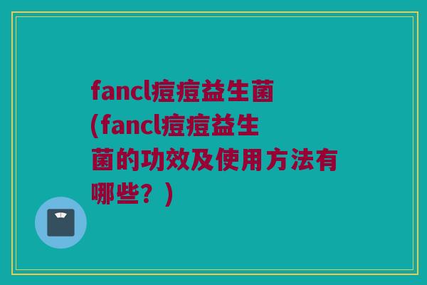 fancl痘痘益生菌(fancl痘痘益生菌的功效及使用方法有哪些？)