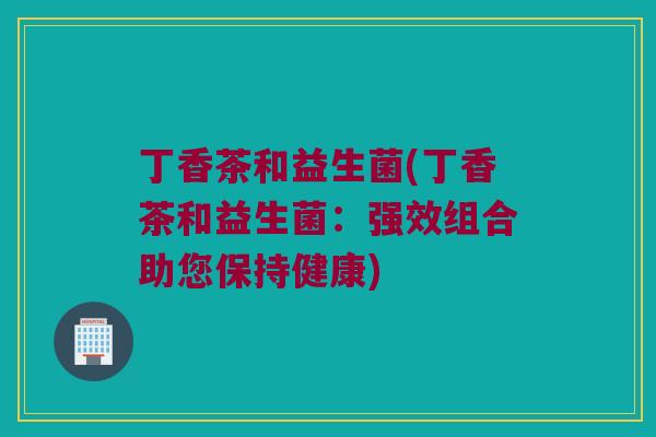 丁香茶和益生菌(丁香茶和益生菌：强效组合助您保持健康)