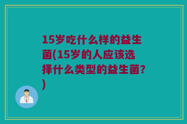 15岁吃什么样的益生菌(15岁的人应该选择什么类型的益生菌？)