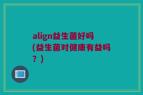 align益生菌好吗(益生菌对健康有益吗？)