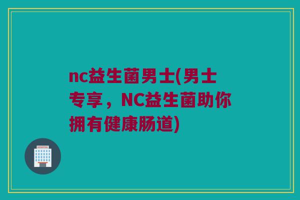 nc益生菌男士(男士专享，NC益生菌助你拥有健康肠道)