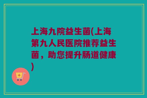 上海九院益生菌(上海第九人民医院推荐益生菌，助您提升肠道健康)