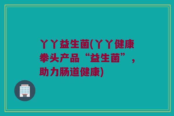 丫丫益生菌(丫丫健康拳头产品“益生菌”，助力肠道健康)