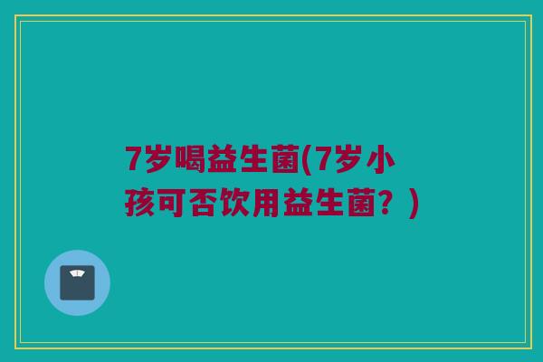 7岁喝益生菌(7岁小孩可否饮用益生菌？)