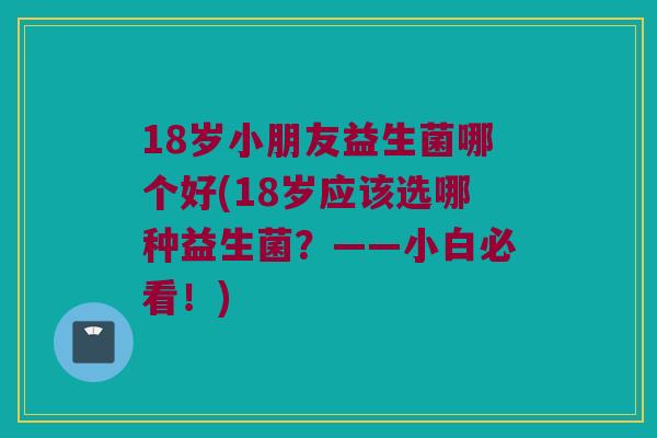 18岁小朋友益生菌哪个好(18岁应该选哪种益生菌？——小白必看！)