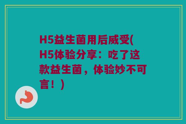 H5益生菌用后威受(H5体验分享：吃了这款益生菌，体验妙不可言！)