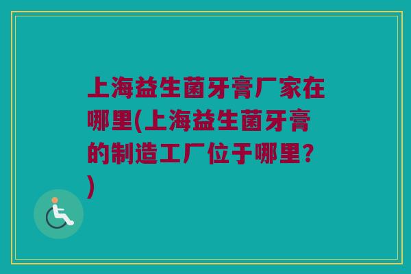 上海益生菌牙膏厂家在哪里(上海益生菌牙膏的制造工厂位于哪里？)