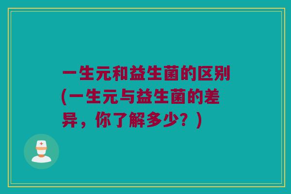 一生元和益生菌的区别(一生元与益生菌的差异，你了解多少？)