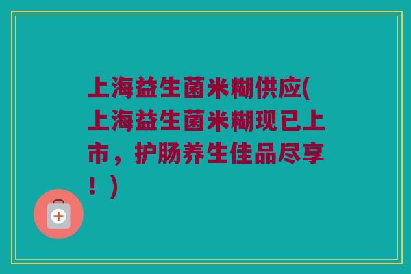 上海益生菌米糊供应(上海益生菌米糊现已上市，护肠养生佳品尽享！)