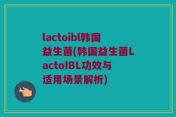 lactoibl韩国益生菌(韩国益生菌LactoIBL功效与适用场景解析)
