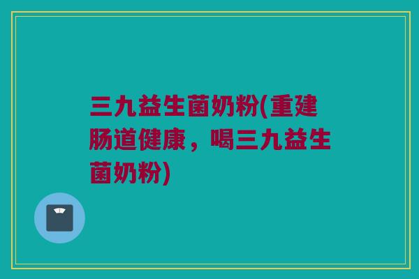 三九益生菌奶粉(重建肠道健康，喝三九益生菌奶粉)