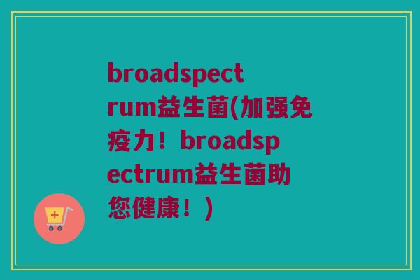 broadspectrum益生菌(加强免疫力！broadspectrum益生菌助您健康！)