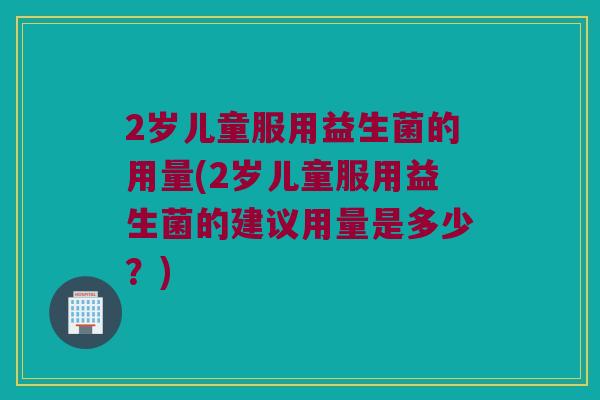 2岁儿童服用益生菌的用量(2岁儿童服用益生菌的建议用量是多少？)