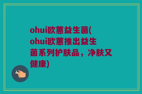 ohui欧蕙益生菌(ohui欧蕙推出益生菌系列护肤品，净肤又健康)
