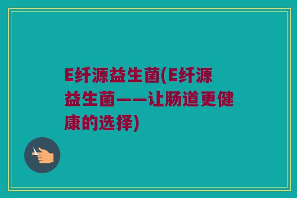 E纤源益生菌(E纤源益生菌——让肠道更健康的选择)