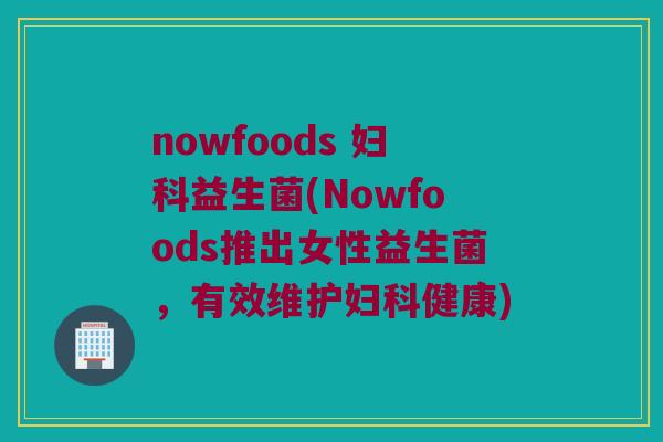 nowfoods 妇科益生菌(Nowfoods推出女性益生菌，有效维护妇科健康)