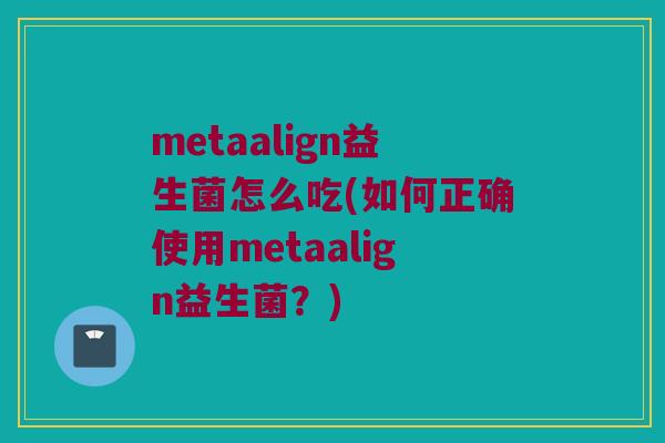metaalign益生菌怎么吃(如何正确使用metaalign益生菌？)