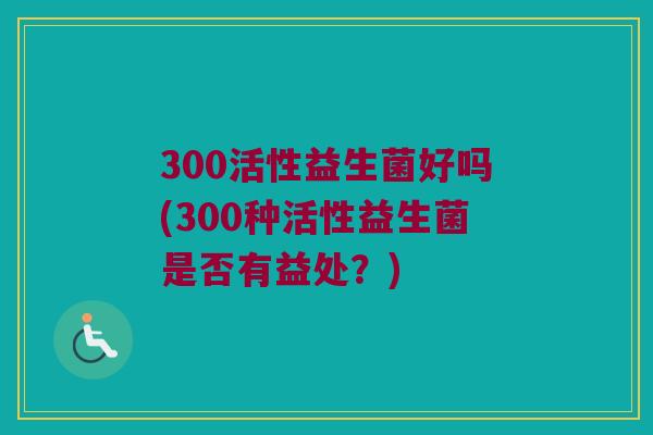 300活性益生菌好吗(300种活性益生菌是否有益处？)