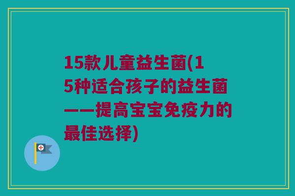 15款儿童益生菌(15种适合孩子的益生菌——提高宝宝免疫力的最佳选择)