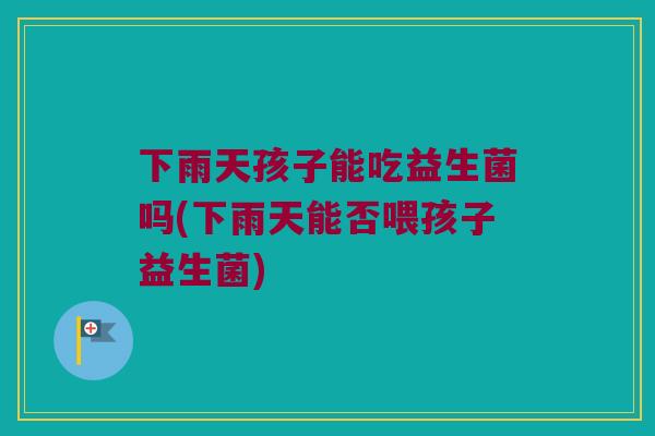 下雨天孩子能吃益生菌吗(下雨天能否喂孩子益生菌)