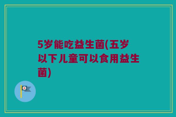 5岁能吃益生菌(五岁以下儿童可以食用益生菌)