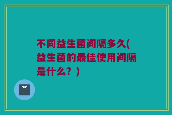 不同益生菌间隔多久(益生菌的最佳使用间隔是什么？)