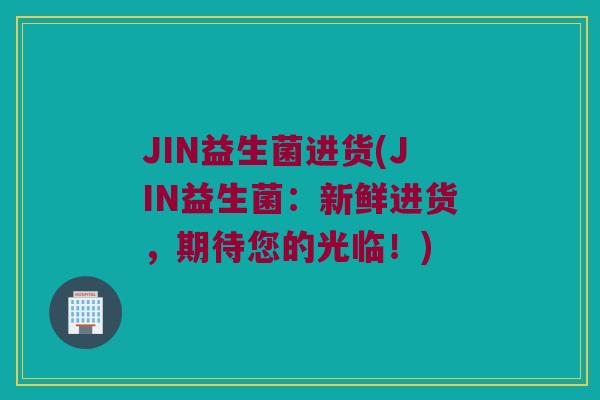 JIN益生菌进货(JIN益生菌：新鲜进货，期待您的光临！)