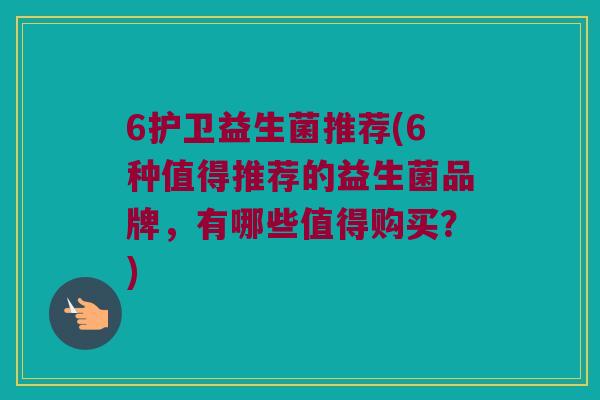 6护卫益生菌推荐(6种值得推荐的益生菌品牌，有哪些值得购买？)