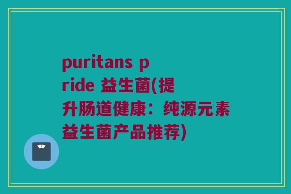 puritans pride 益生菌(提升肠道健康：纯源元素益生菌产品推荐)