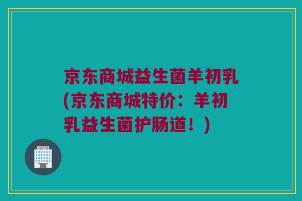 京东商城益生菌羊初乳(京东商城特价：羊初乳益生菌护肠道！)